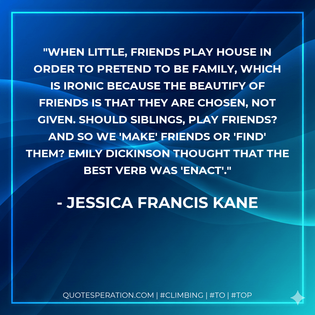 When little, friends play house in order to pretend to be family, which is ironic because the beautify of friends is that they are chosen, not given. Should siblings, play friends? And so we 'make' friends or 'find' them? Emily Dickinson thought that the best verb was 'enact'. - Jessica Francis Kane
