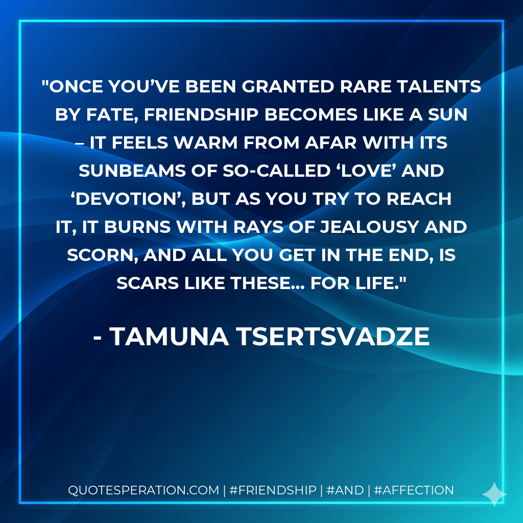 Once you’ve been granted rare talents by fate, friendship becomes like a sun – it feels warm from afar with its sunbeams of so-called ‘love’ and ‘devotion’, but as you try to reach it, it burns with rays of jealousy and scorn, and all you get in the end, is scars like these… for life. - Tamuna Tsertsvadze