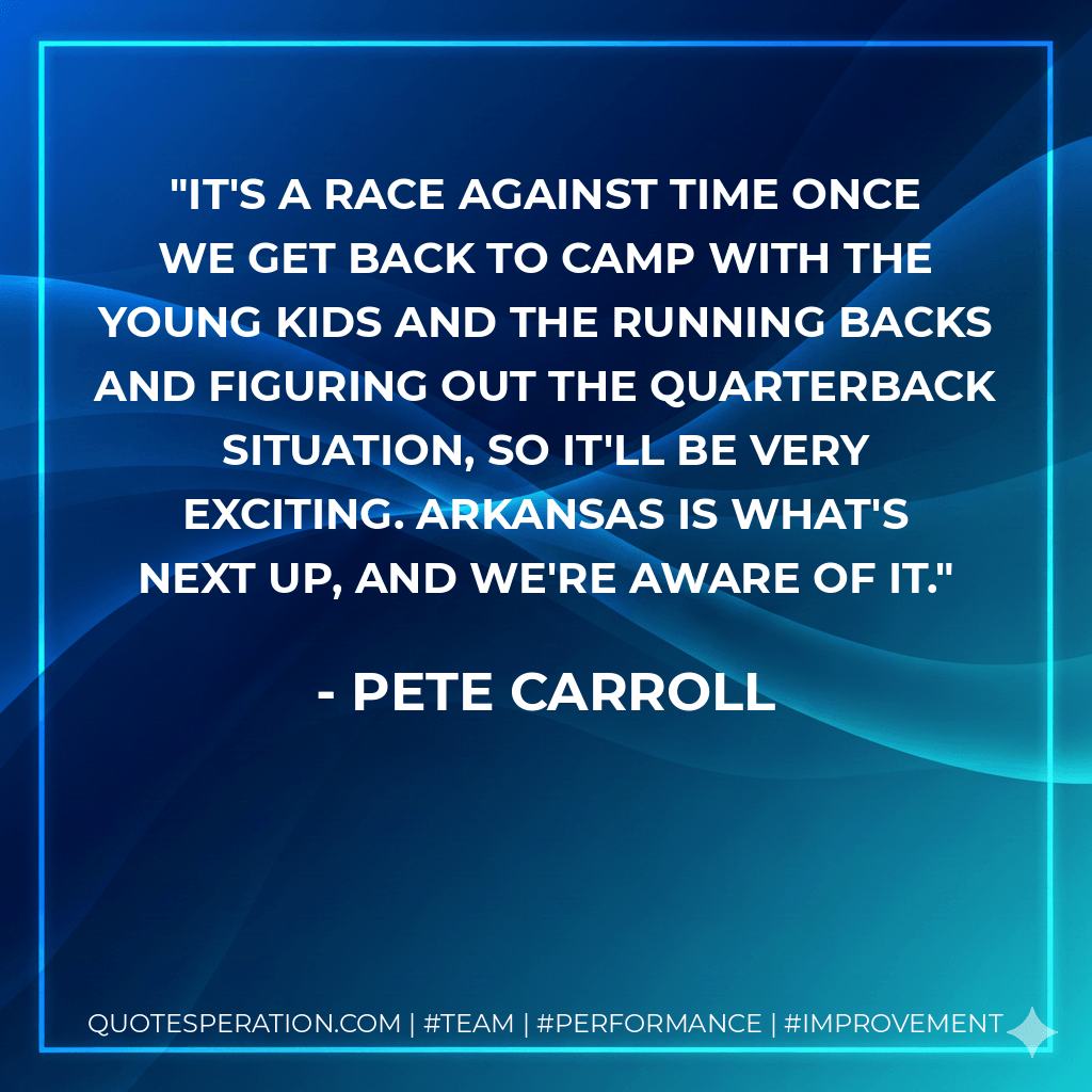 It's a race against time once we get back to camp with the young kids and the running backs and figuring out the quarterback situation, so it'll be very exciting. Arkansas is what's next up, and we're aware of it. - Pete Carroll