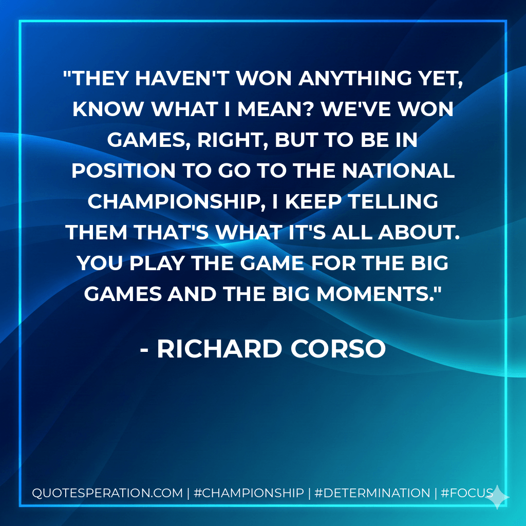 They haven't won anything yet, know what I mean? We've won games, right, but to be in position to go to the national championship, I keep telling them that's what it's all about. You play the game for the big games and the big moments. - Richard Corso