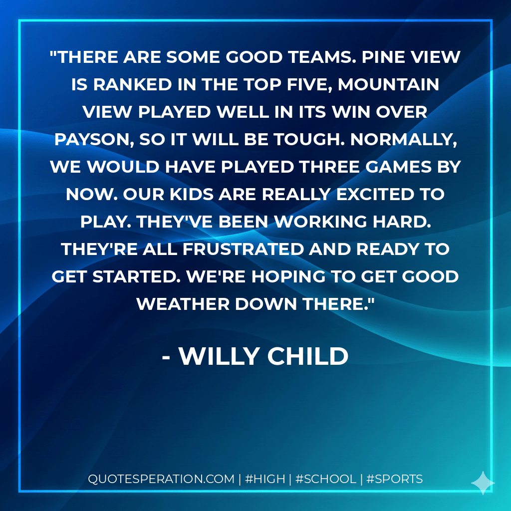 There are some good teams. Pine View is ranked in the top five, Mountain View played well in its win over Payson, so it will be tough. Normally, we would have played three games by now. Our kids are really excited to play. They've been working hard. They're all frustrated and ready to get started. We're hoping to get good weather down there. - Willy Child