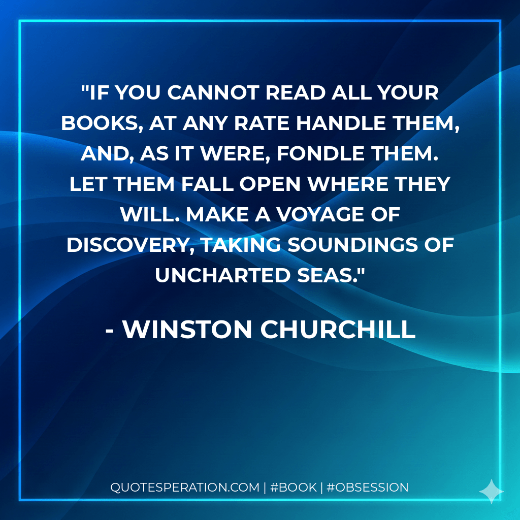 If you cannot read all your books, at any rate handle them, and, as it were, fondle them. Let them fall open where they will. Make a voyage of discovery, taking soundings of uncharted seas. - Winston Churchill