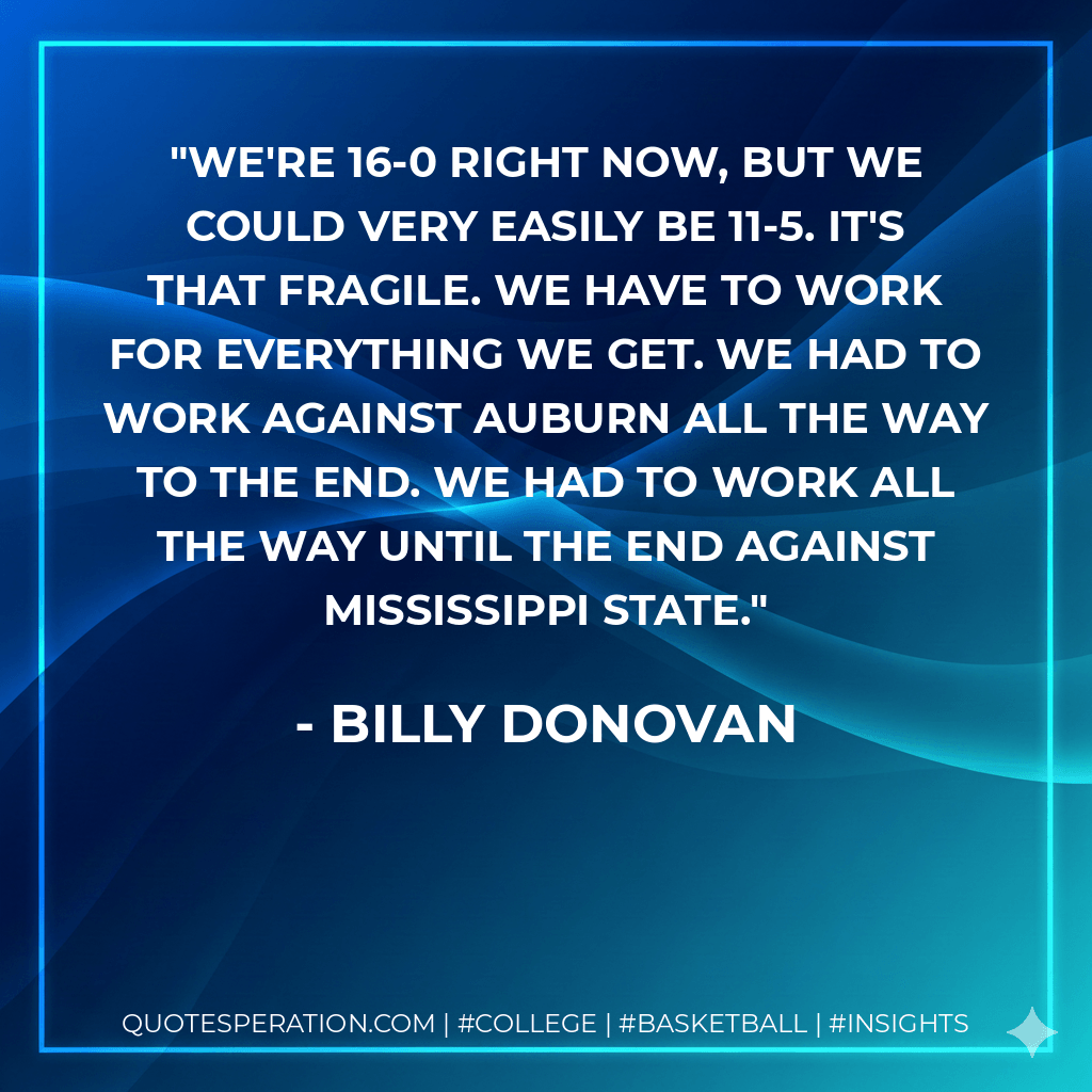 We're 16-0 right now, but we could very easily be 11-5. It's that fragile. We have to work for everything we get. We had to work against Auburn all the way to the end. We had to work all the way until the end against Mississippi State. - Billy Donovan