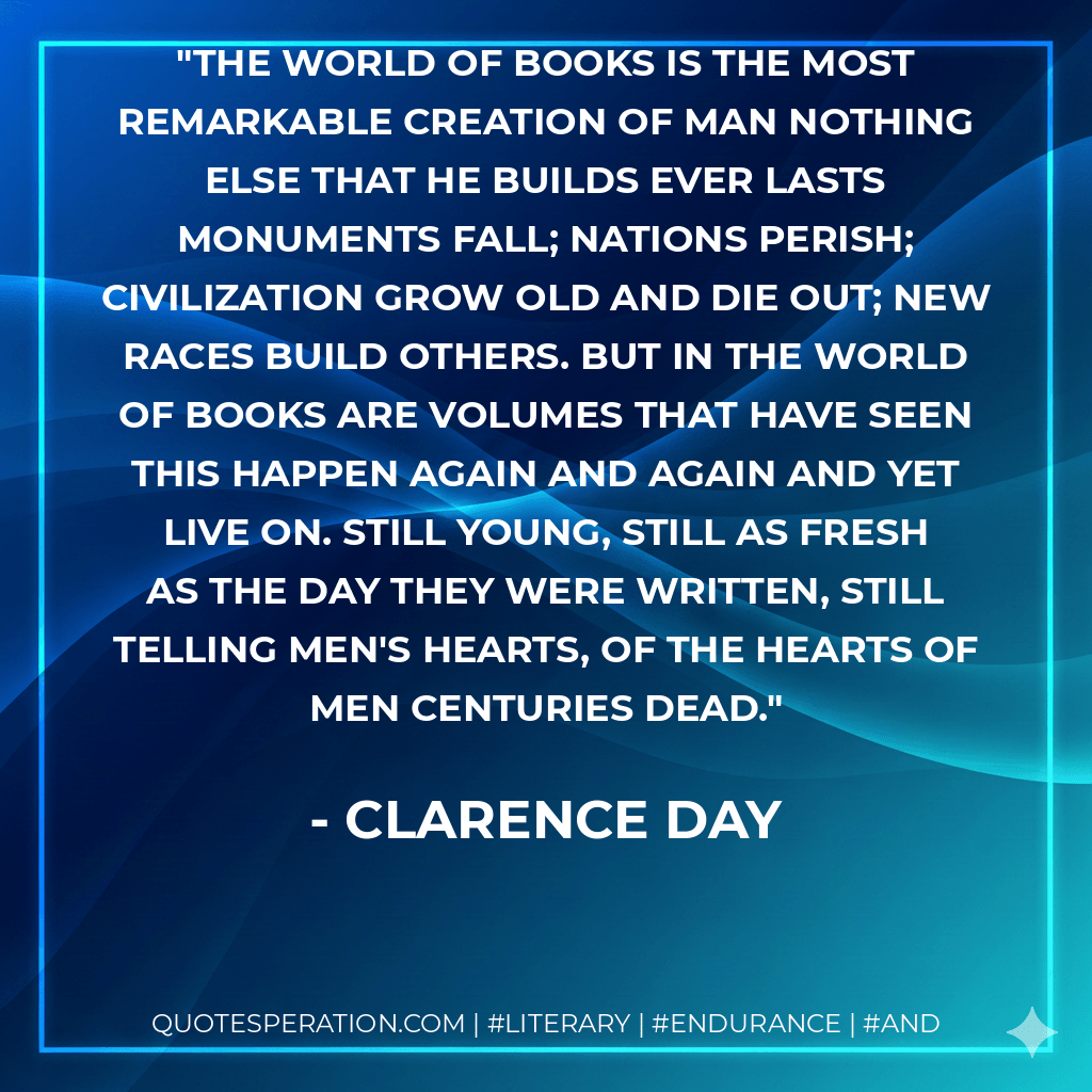 The world of books is the most remarkable creation of man nothing else that he builds ever lasts monuments fall; nations perish; civilization grow old and die out; new races build others. But in the world of books are volumes that have seen this happen again and again and yet live on. Still young, still as fresh as the day they were written, still telling men's hearts, of the hearts of men centuries dead. - Clarence Day
