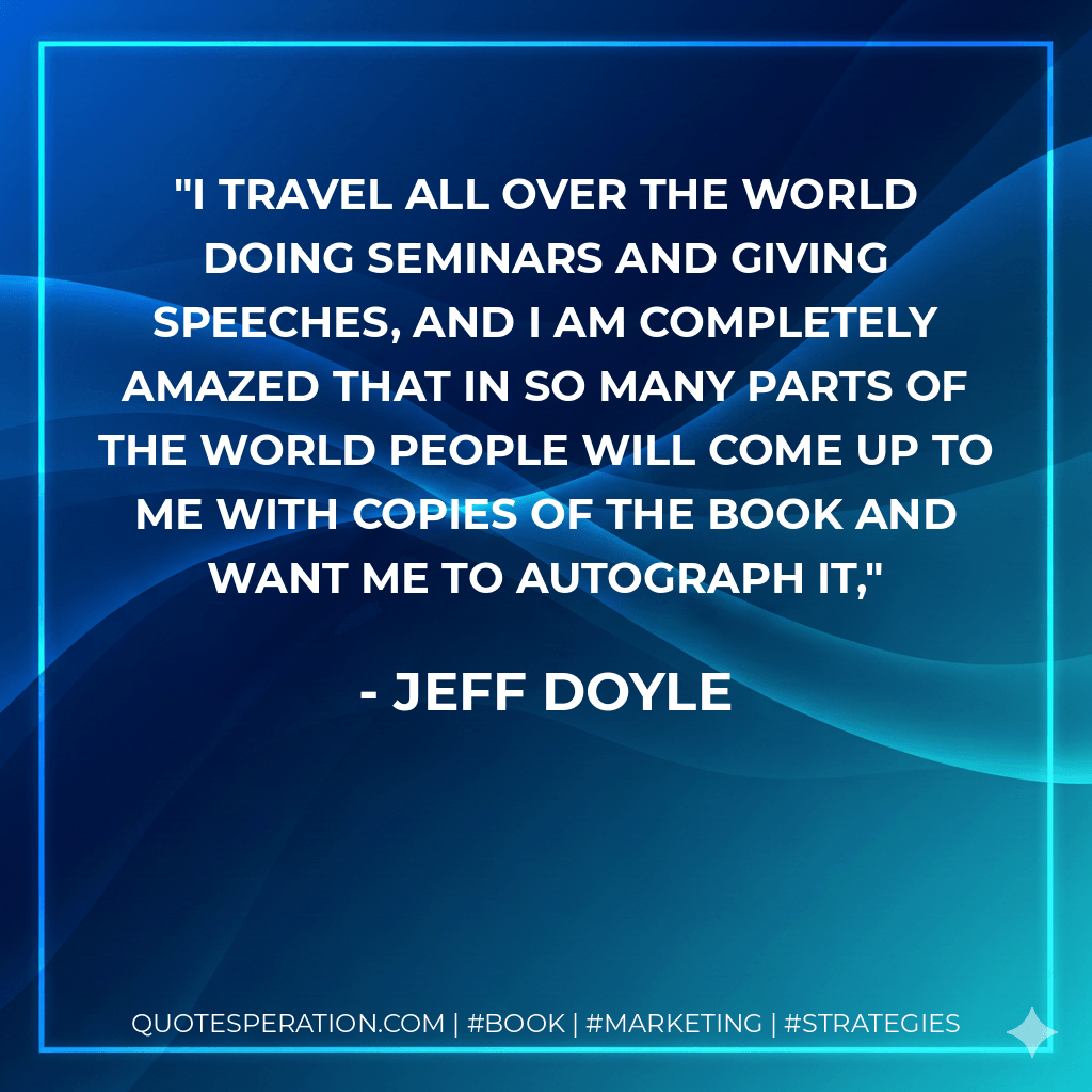 I travel all over the world doing seminars and giving speeches, and I am completely amazed that in so many parts of the world people will come up to me with copies of the book and want me to autograph it, - Jeff Doyle