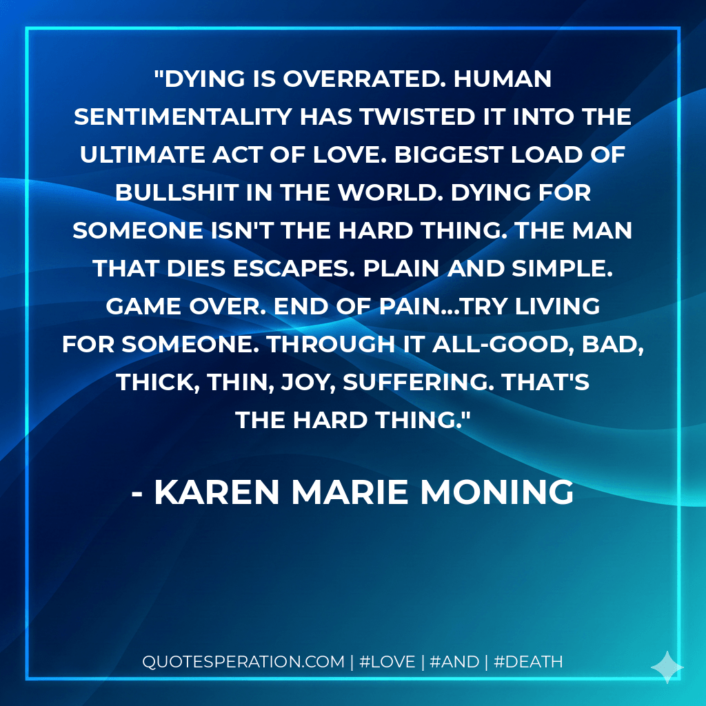 Dying is overrated. Human sentimentality has twisted it into the ultimate act of love. Biggest load of bullshit in the world. Dying for someone isn't the hard thing. The man that dies escapes. Plain and simple. Game over. End of pain...Try living for someone. Through it all-good, bad, thick, thin, joy, suffering. That's the hard thing. - Karen Marie Moning