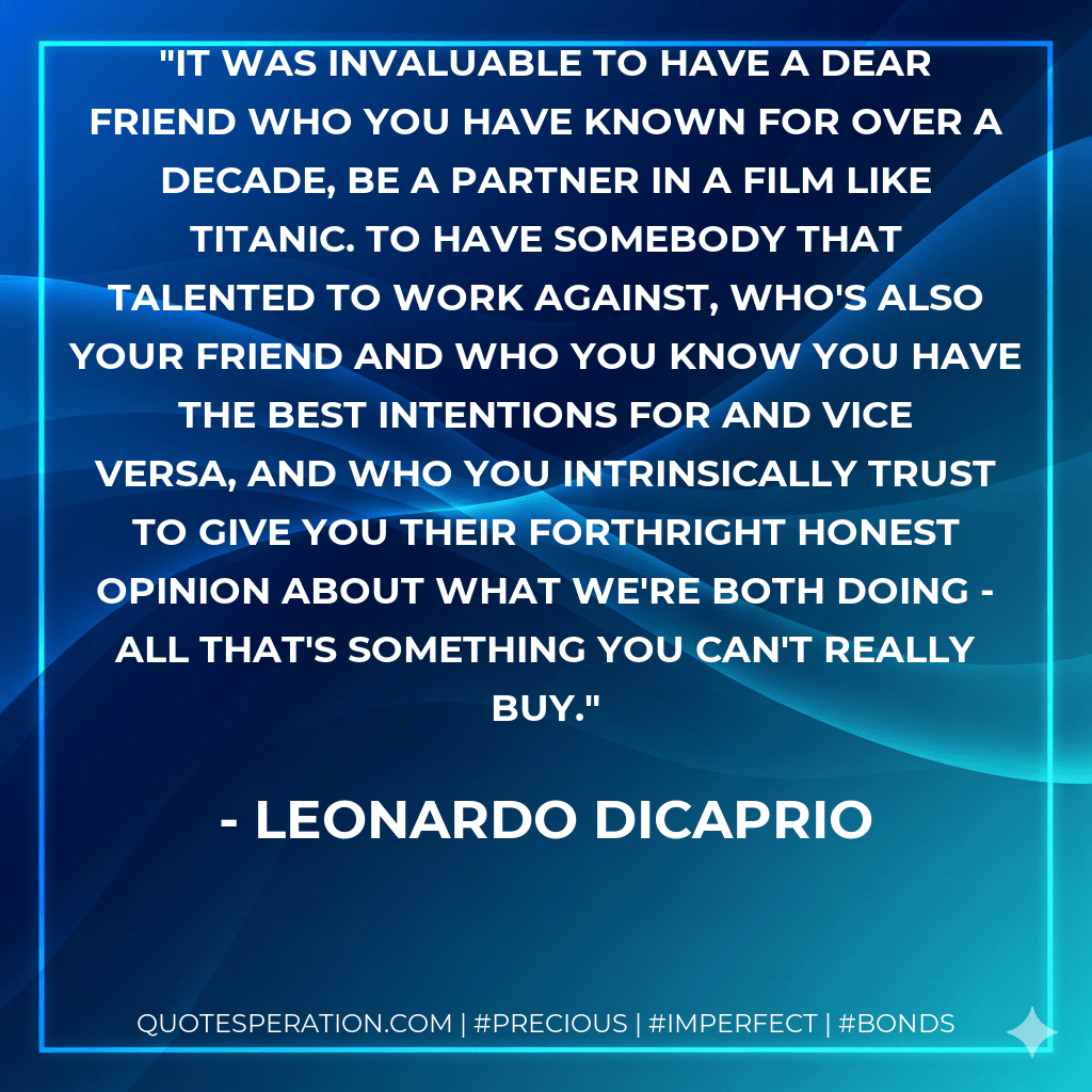 It was invaluable to have a dear friend who you have known for over a decade, be a partner in a film like Titanic. To have somebody that talented to work against, who's also your friend and who you know you have the best intentions for and vice versa, and who you intrinsically trust to give you their forthright honest opinion about what we're both doing - all that's something you can't really buy. - Leonardo DiCaprio