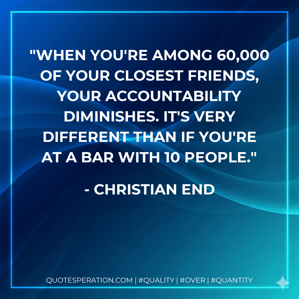 When you're among 60,000 of your closest friends, your accountability diminishes. It's very different than if you're at a bar with 10 people. - Christian End