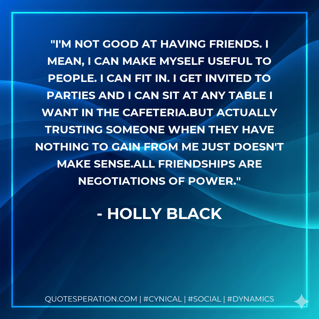 I'm not good at having friends. I mean, I can make myself useful to people. I can fit in. I get invited to parties and I can sit at any table I want in the cafeteria.But actually trusting someone when they have nothing to gain from me just doesn't make sense.All friendships are negotiations of power. - Holly Black