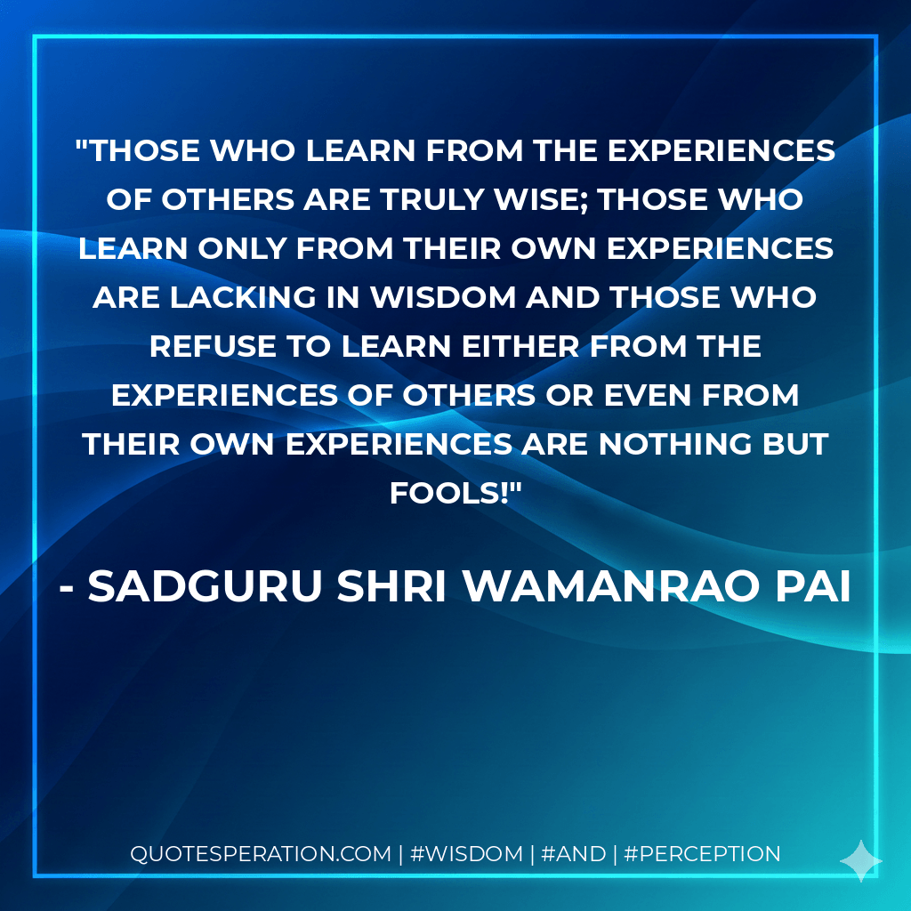 Those who learn from the experiences of others are truly wise; those who learn only from their own experiences are lacking in wisdom and those who refuse to learn either from the experiences of others or even from their own experiences are nothing but fools!