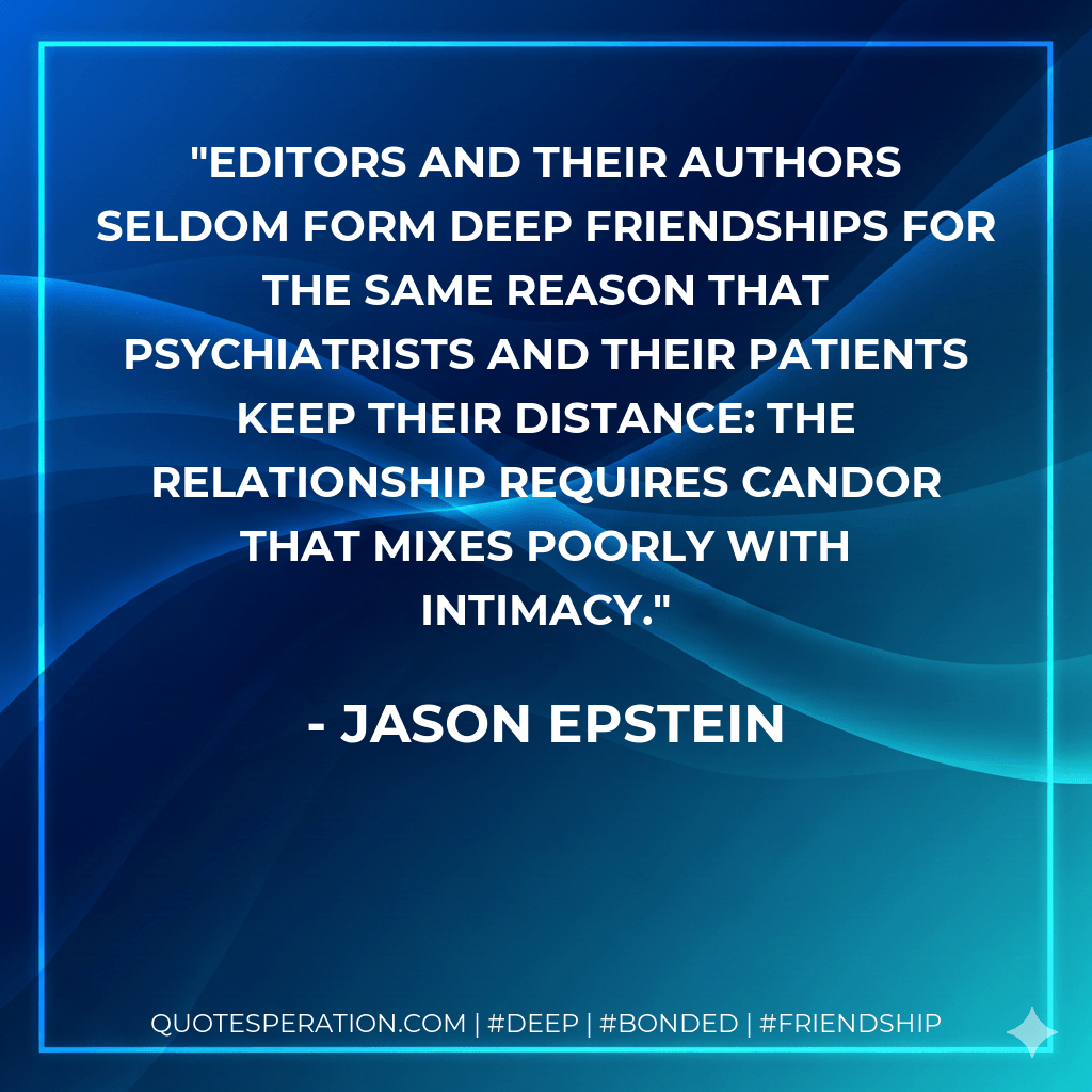 Editors and their authors seldom form deep friendships for the same reason that psychiatrists and their patients keep their distance: The relationship requires candor that mixes poorly with intimacy. - Jason Epstein