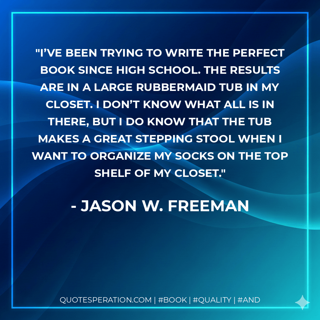 I’ve been trying to write the perfect book since high school. The results are in a large Rubbermaid tub in my closet. I don’t know what all is in there, but I do know that the tub makes a great stepping stool when I want to organize my socks on the top shelf of my closet. - Jason W. Freeman