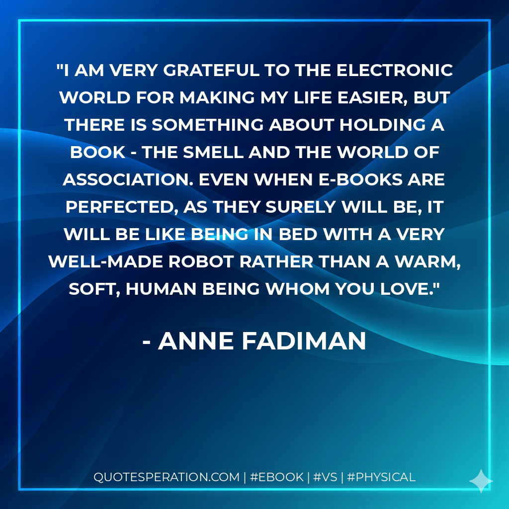 I am very grateful to the electronic world for making my life easier, but there is something about holding a book - the smell and the world of association. Even when e-books are perfected, as they surely will be, it will be like being in bed with a very well-made robot rather than a warm, soft, human being whom you love. - Anne Fadiman