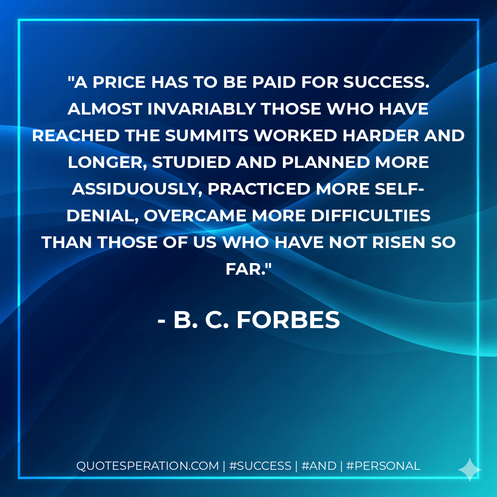 A price has to be paid for success. Almost invariably those who have reached the summits worked harder and longer, studied and planned more assiduously, practiced more self- denial, overcame more difficulties than those of us who have not risen so far. - B. C. Forbes