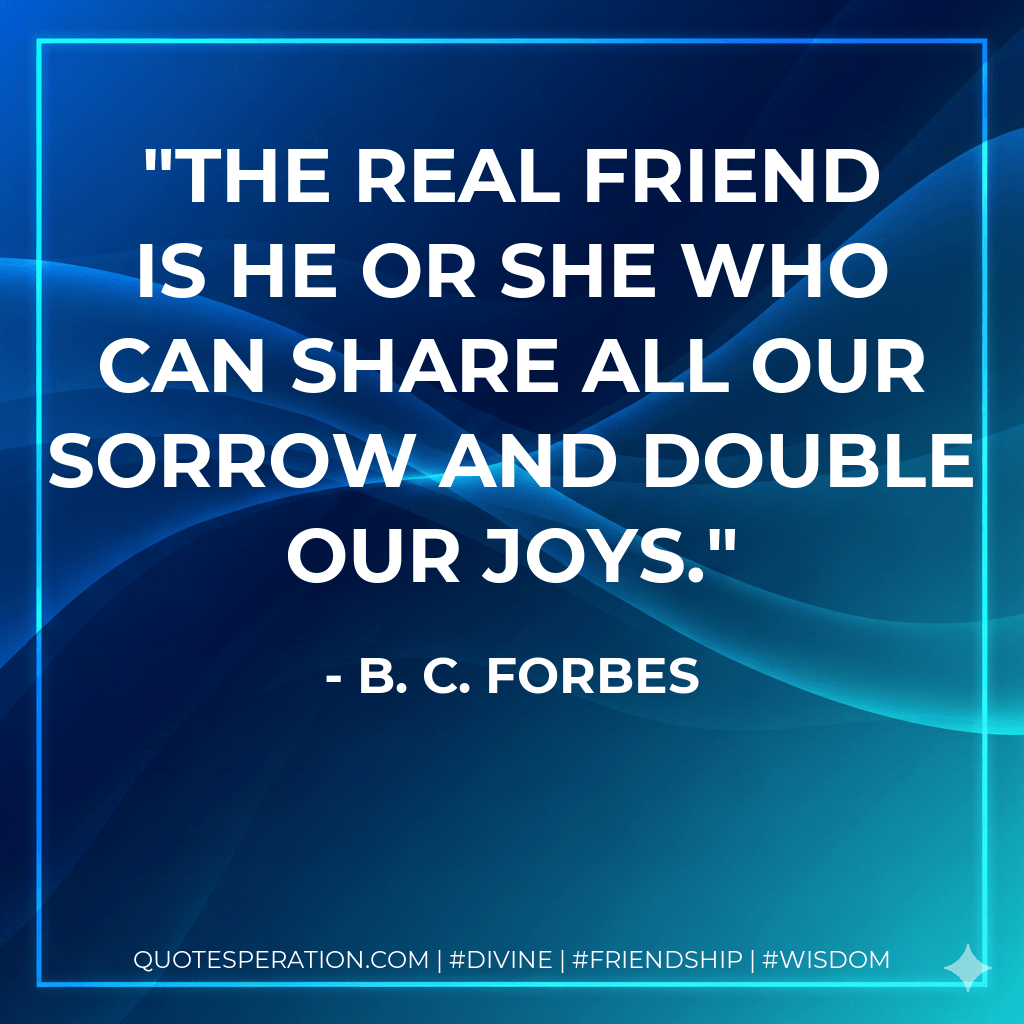 The real friend is he or she who can share all our sorrow and double our joys. - B. C. Forbes