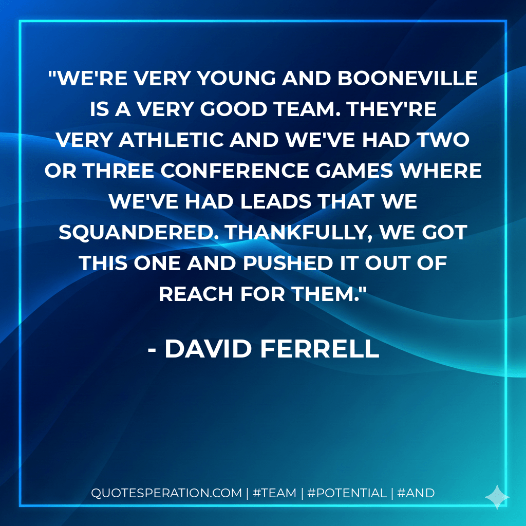 We're very young and Booneville is a very good team. They're very athletic and we've had two or three conference games where we've had leads that we squandered. Thankfully, we got this one and pushed it out of reach for them. - David Ferrell