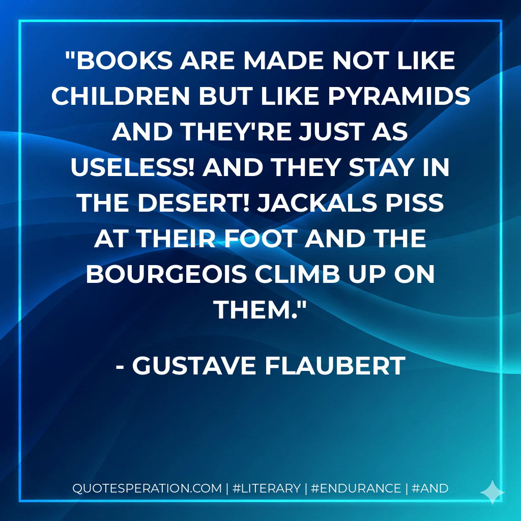 Books are made not like children but like pyramids and they're just as useless! And they stay in the desert! Jackals piss at their foot and the bourgeois climb up on them. - Gustave Flaubert