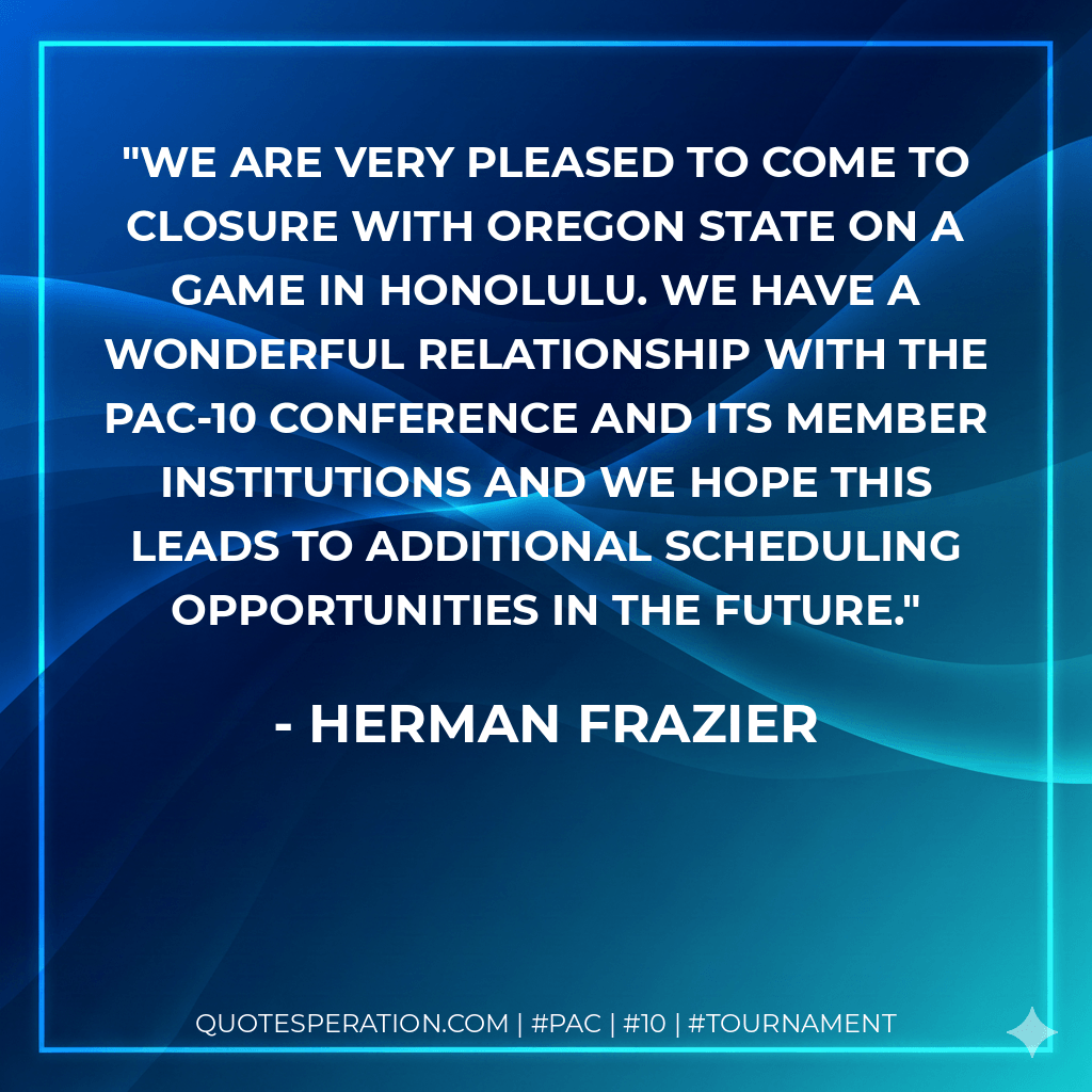 We are very pleased to come to closure with Oregon State on a game in Honolulu. We have a wonderful relationship with the Pac-10 Conference and its member institutions and we hope this leads to additional scheduling opportunities in the future. - Herman Frazier