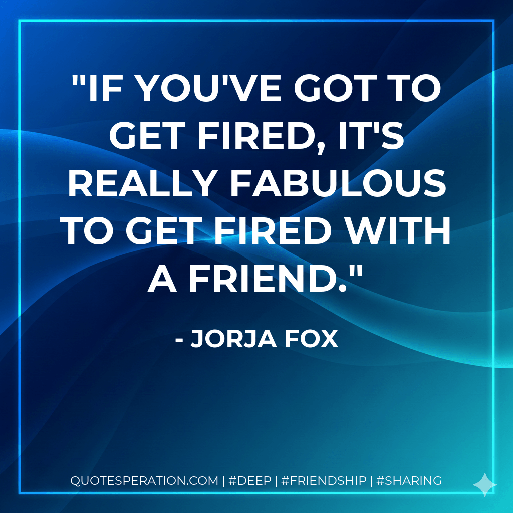If you've got to get fired, it's really fabulous to get fired with a friend. - Jorja Fox