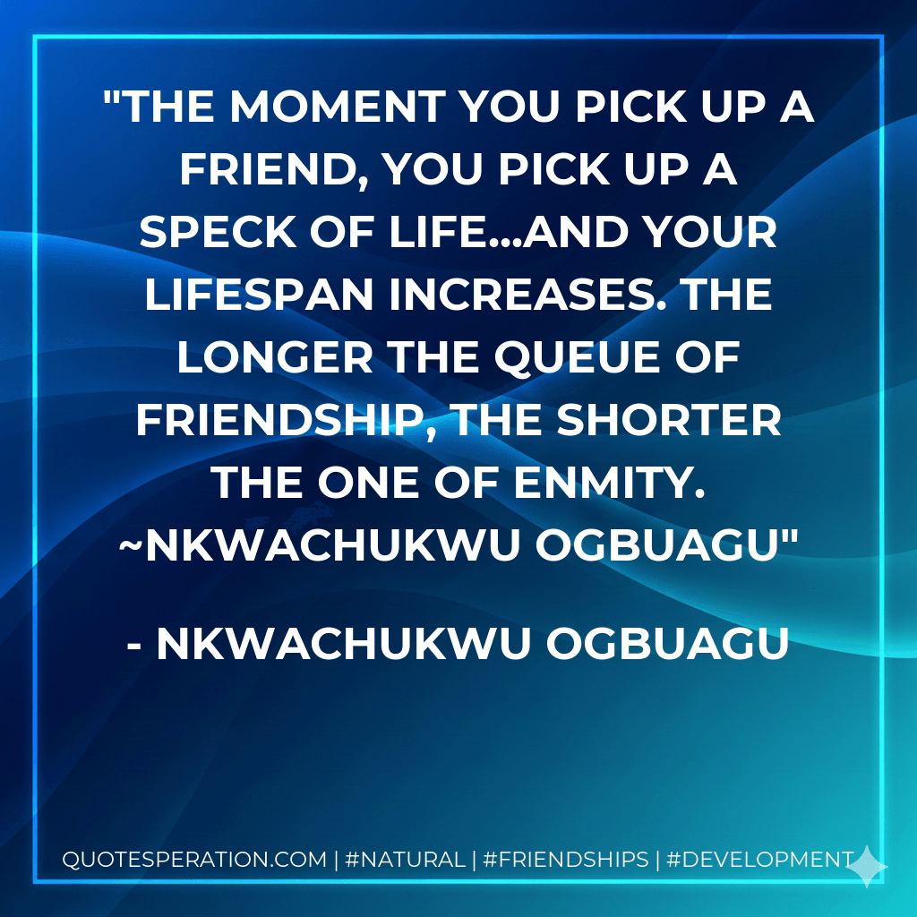 The moment you pick up a friend, you pick up a speck of life...and your lifespan increases. The longer the queue of friendship, the shorter the one of enmity. ~Nkwachukwu Ogbuagu - Nkwachukwu Ogbuagu