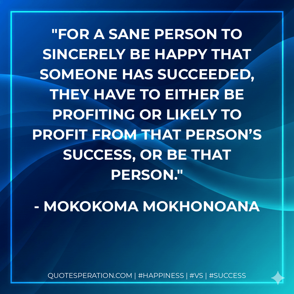 For a sane person to sincerely be happy that someone has succeeded, they have to either be profiting or likely to profit from that person’s success, or be that person. - Mokokoma Mokhonoana
