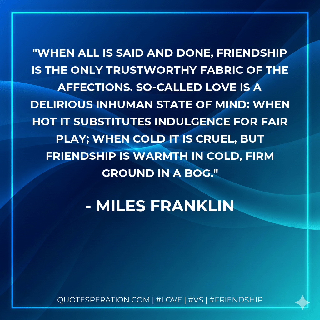 When all is said and done, friendship is the only trustworthy fabric of the affections. So-called LOVE is a delirious inhuman state of mind: when hot it substitutes indulgence for fair play; when cold it is cruel, but friendship is warmth in cold, firm ground in a bog. - Miles Franklin