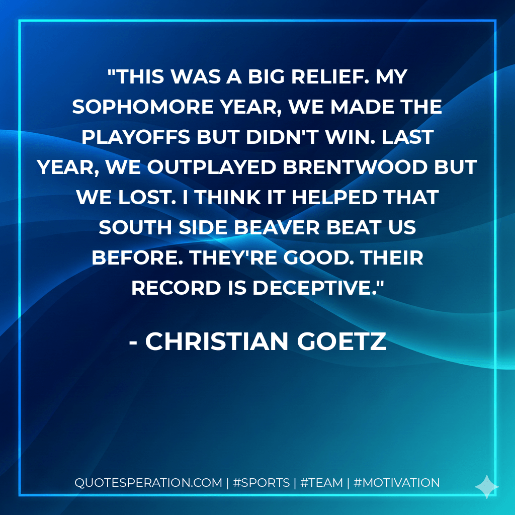 This was a big relief. My sophomore year, we made the playoffs but didn't win. Last year, we outplayed Brentwood but we lost. I think it helped that South Side Beaver beat us before. They're good. Their record is deceptive. - Christian Goetz