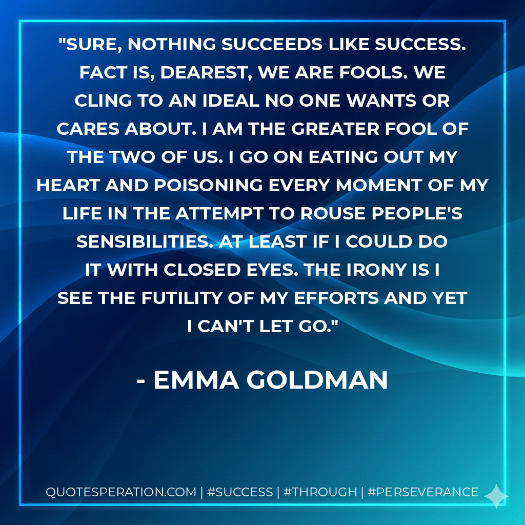 Sure, nothing succeeds like success. Fact is, dearest, we are fools. We cling to an ideal no one wants or cares about. I am the greater fool of the two of us. I go on eating out my heart and poisoning every moment of my life in the attempt to rouse people's sensibilities. At least if I could do it with closed eyes. The irony is I see the futility of my efforts and yet I can't let go. - Emma Goldman