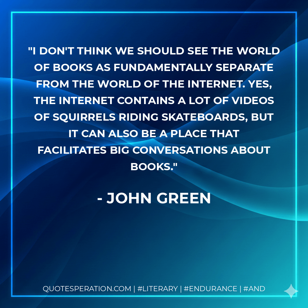 I don't think we should see the world of books as fundamentally separate from the world of the Internet. Yes, the Internet contains a lot of videos of squirrels riding skateboards, but it can also be a place that facilitates big conversations about books. - John Green