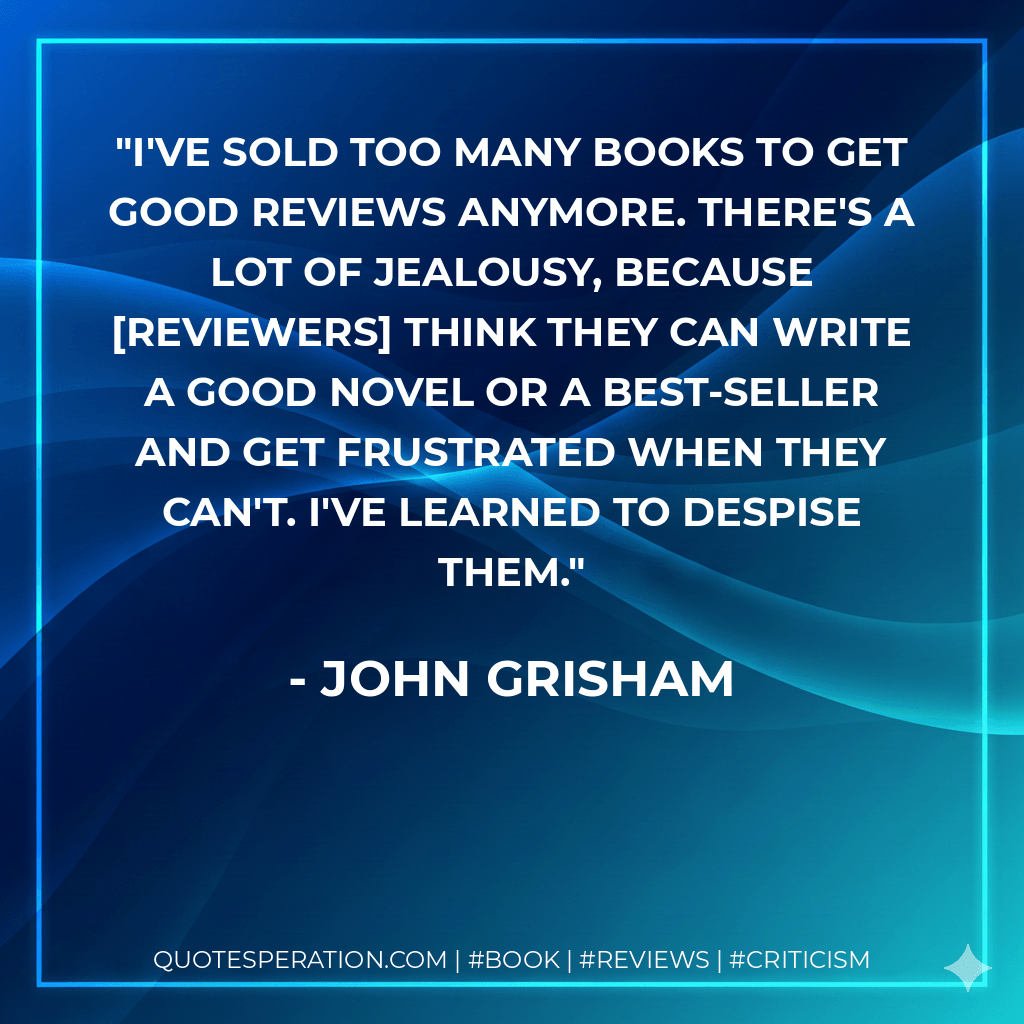 I've sold too many books to get good reviews anymore. There's a lot of jealousy, because reviewers think they can write a good novel or a best-seller and get frustrated when they can't. I've learned to despise them. - John Grisham