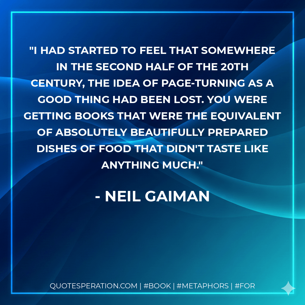 I had started to feel that somewhere in the second half of the 20th century, the idea of page-turning as a good thing had been lost. You were getting books that were the equivalent of absolutely beautifully prepared dishes of food that didn't taste like anything much. - Neil Gaiman