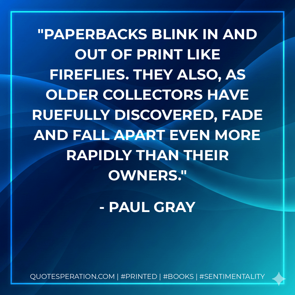 Paperbacks blink in and out of print like fireflies. They also, as older collectors have ruefully discovered, fade and fall apart even more rapidly than their owners. - Paul Gray