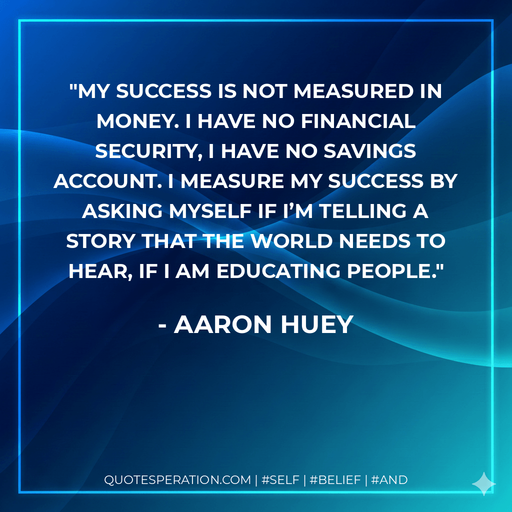 My success is not measured in money. I have no financial security, I have no savings account. I measure my success by asking myself if I’m telling a story that the world needs to hear, if I am educating people. - Aaron Huey