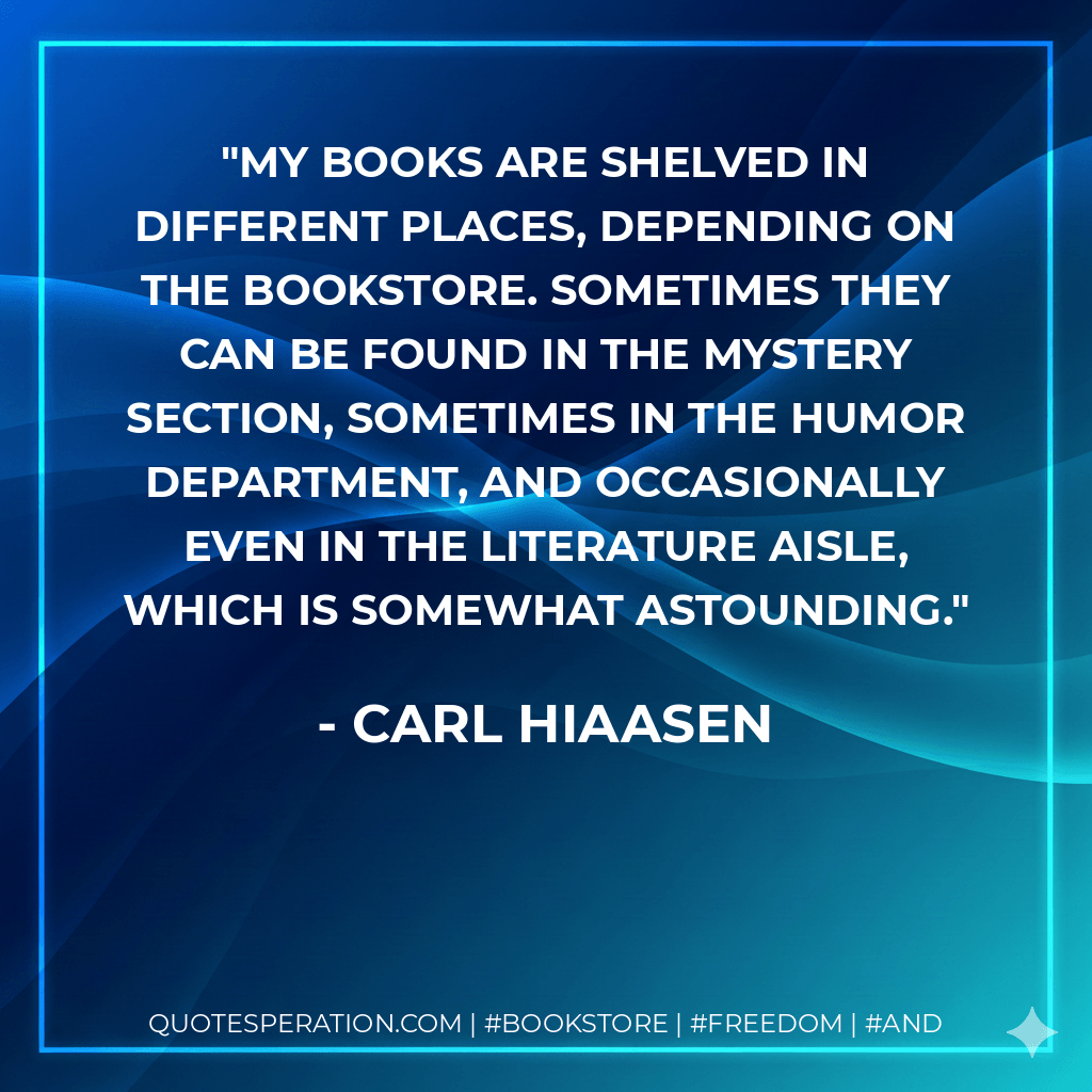 My books are shelved in different places, depending on the bookstore. Sometimes they can be found in the Mystery section, sometimes in the Humor department, and occasionally even in the Literature aisle, which is somewhat astounding. - Carl Hiaasen