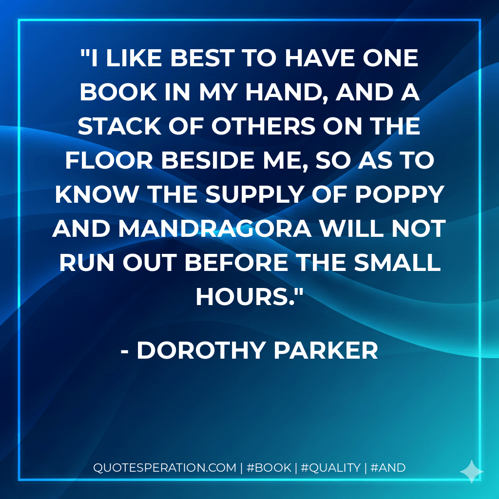 I like best to have one book in my hand, and a stack of others on the floor beside me, so as to know the supply of poppy and mandragora will not run out before the small hours. - Dorothy Parker