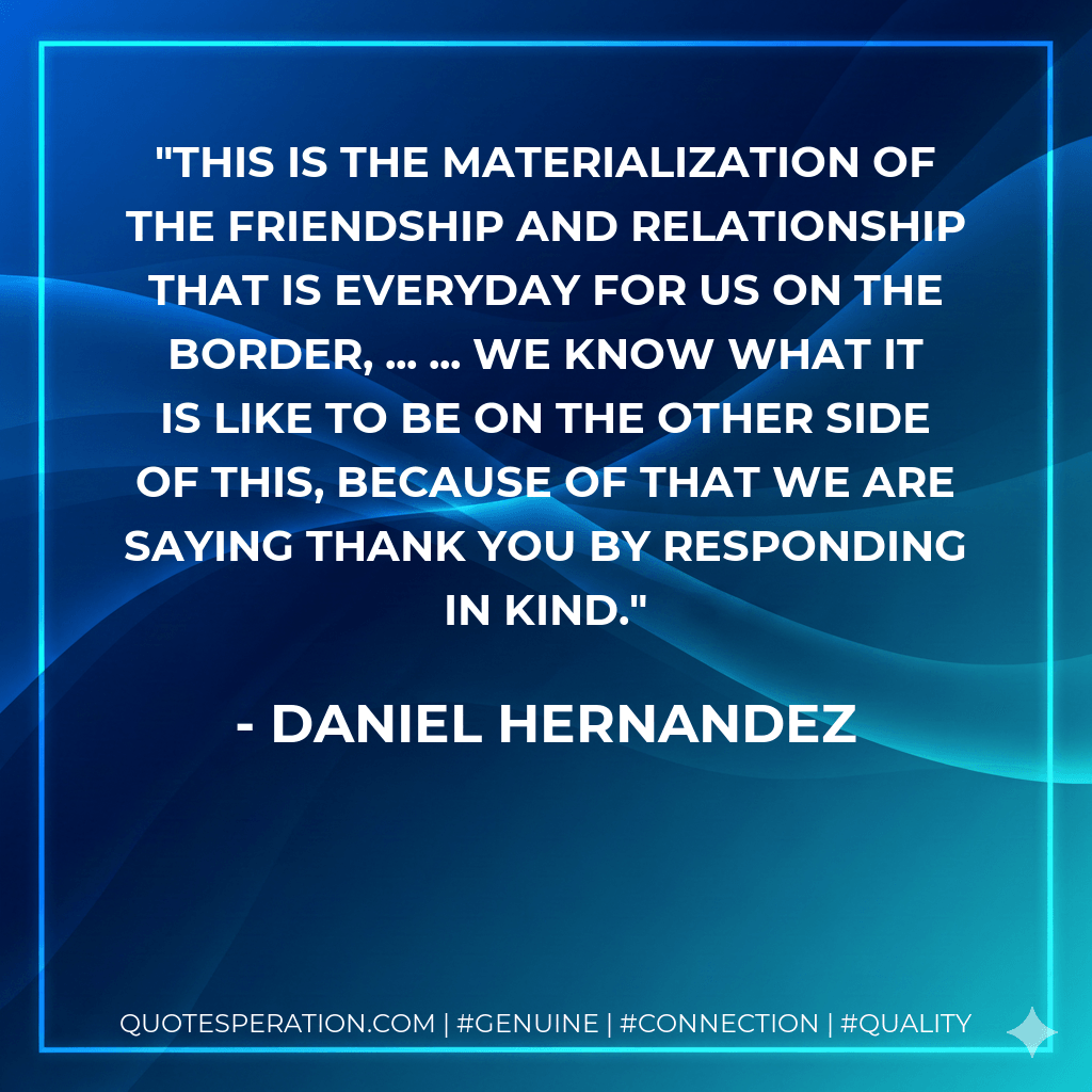 This is the materialization of the friendship and relationship that is everyday for us on the border, ... ... We know what it is like to be on the other side of this, because of that we are saying thank you by responding in kind. - Daniel Hernandez