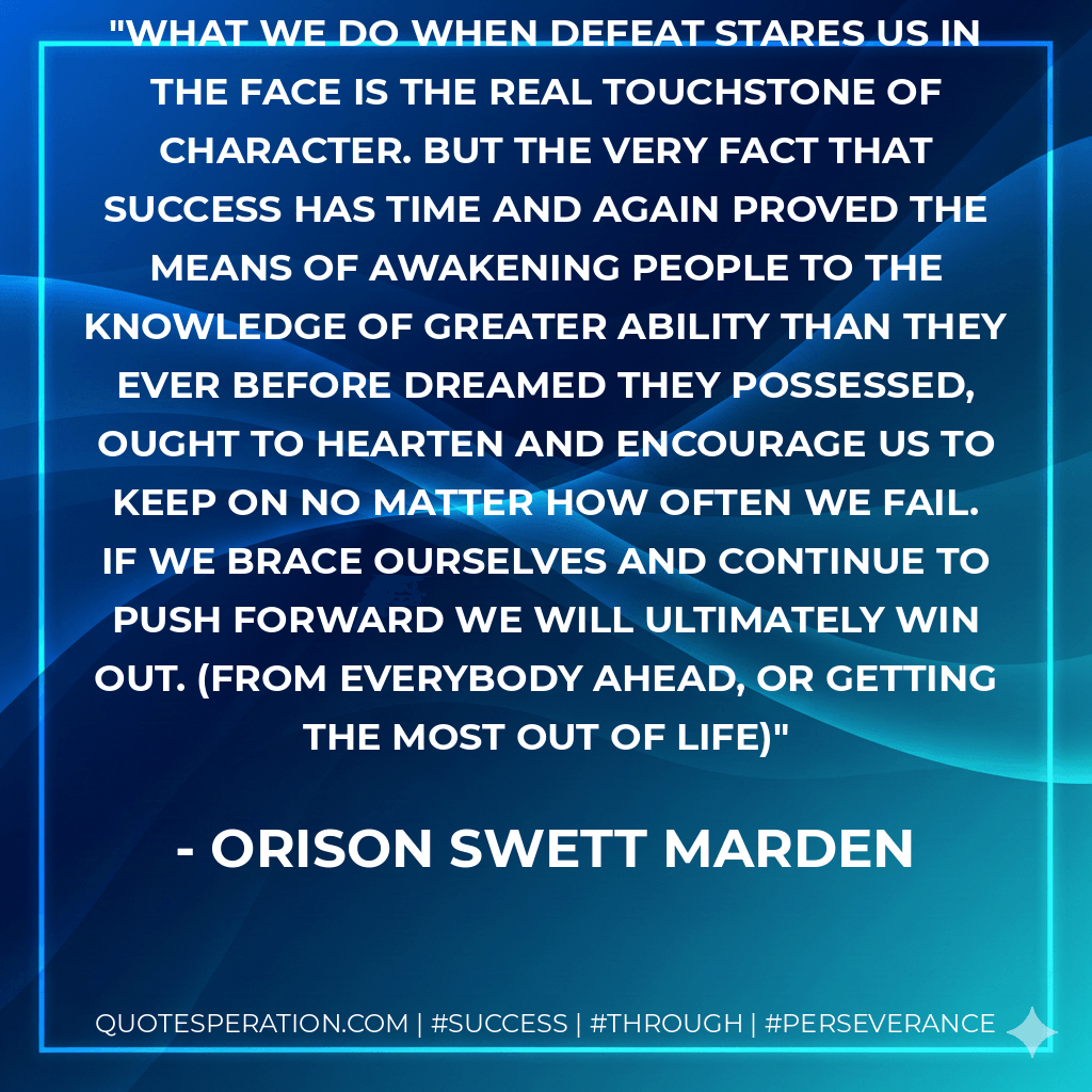 What we do when defeat stares us in the face is the real touchstone of character. But the very fact that success has time and again proved the means of awakening people to the knowledge of greater ability than they ever before dreamed they possessed, ought to hearten and encourage us to keep on no matter how often we fail. If we brace ourselves and continue to push forward we will ultimately win out. (From Everybody ahead, or getting the most out of life) - Orison Swett Marden