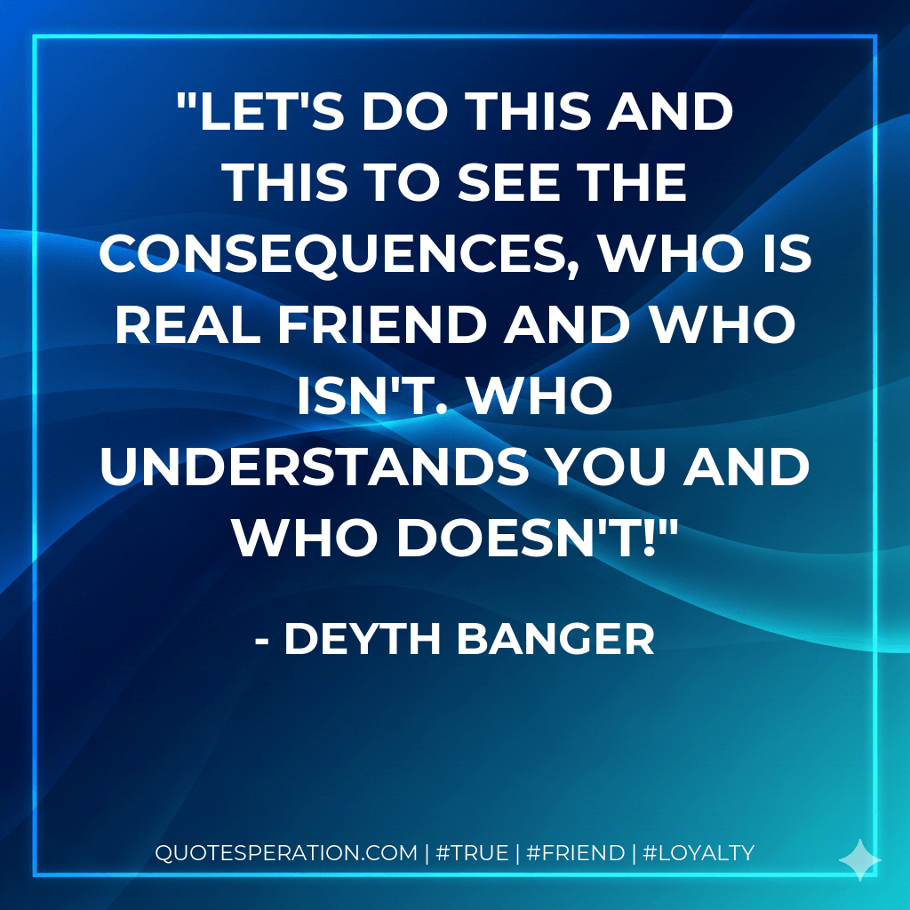 Let's do this and this to see the consequences, who is real friend and who isn't. Who understands you and who doesn't! - Deyth Banger