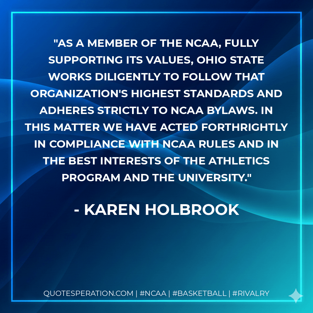 As a member of the NCAA, fully supporting its values, Ohio State works diligently to follow that organization's highest standards and adheres strictly to NCAA bylaws. In this matter we have acted forthrightly in compliance with NCAA rules and in the best interests of the athletics program and the university. - Karen Holbrook