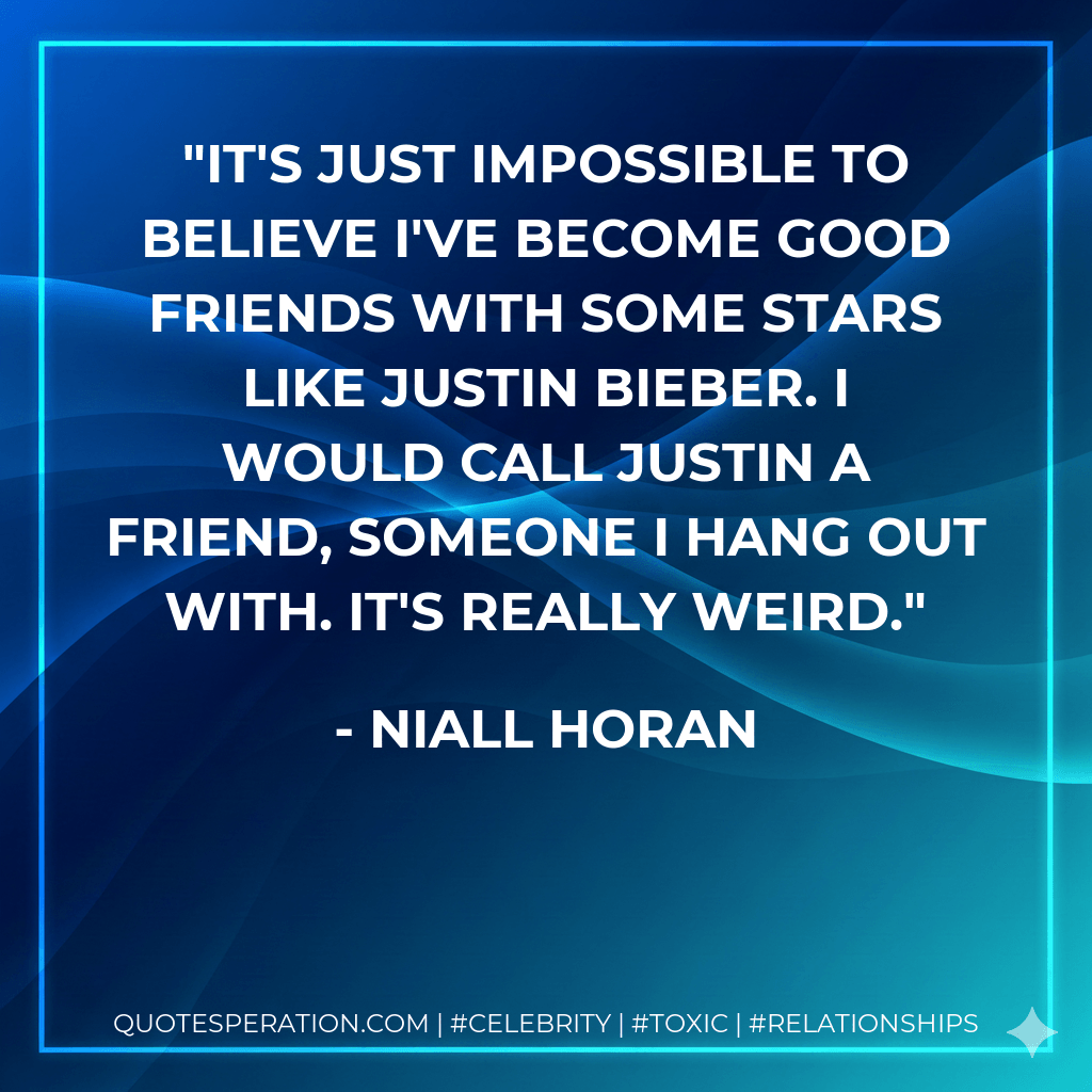 It's just impossible to believe I've become good friends with some stars like Justin Bieber. I would call Justin a friend, someone I hang out with. It's really weird. - Niall Horan