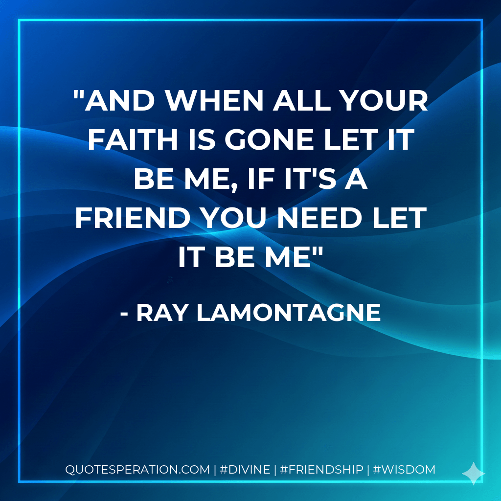 And when all your faith is gone let it be me, if it's a friend you need let it be me - Ray Lamontagne