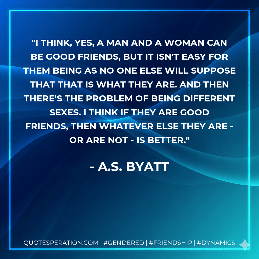 I think, yes, a man and a woman can be good friends, but it isn't easy for them being as no one else will suppose that that is what they are. And then there's the problem of being different sexes. I think if they are good friends, then whatever else they are - or are not - is better. - A.S. Byatt