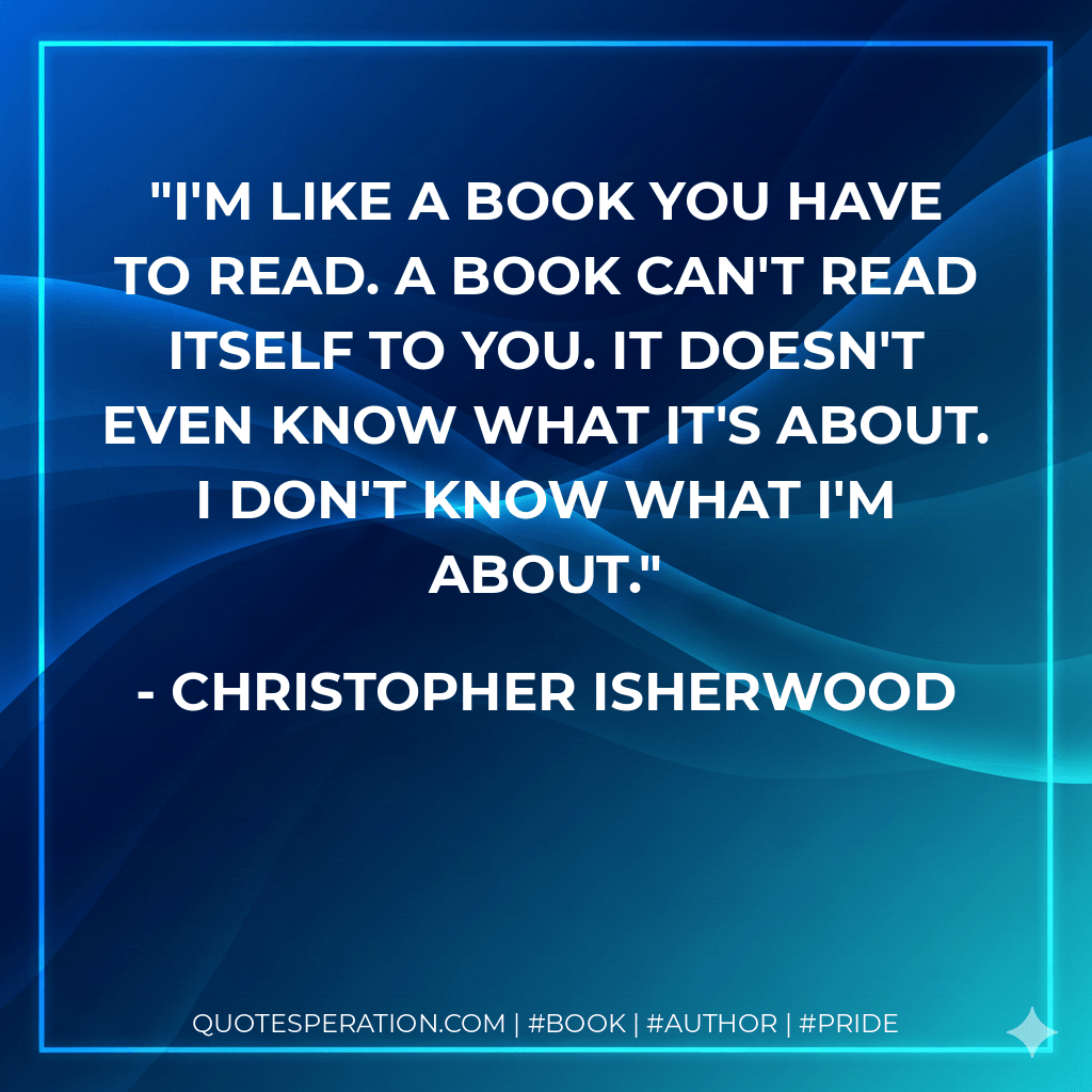 I'm like a book you have to read. A book can't read itself to you. It doesn't even know what it's about. I don't know what I'm about. - Christopher Isherwood