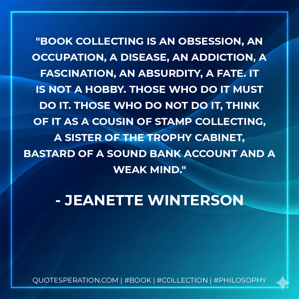 Book collecting is an obsession, an occupation, a disease, an addiction, a fascination, an absurdity, a fate. It is not a hobby. Those who do it must do it. Those who do not do it, think of it as a cousin of stamp collecting, a sister of the trophy cabinet, bastard of a sound bank account and a weak mind. - Jeanette Winterson