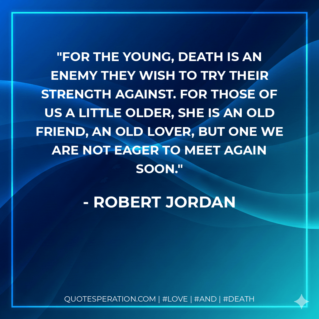 For the young, death is an enemy they wish to try their strength against. For those of us a little older, she is an old friend, an old lover, but one we are not eager to meet again soon. - Robert Jordan