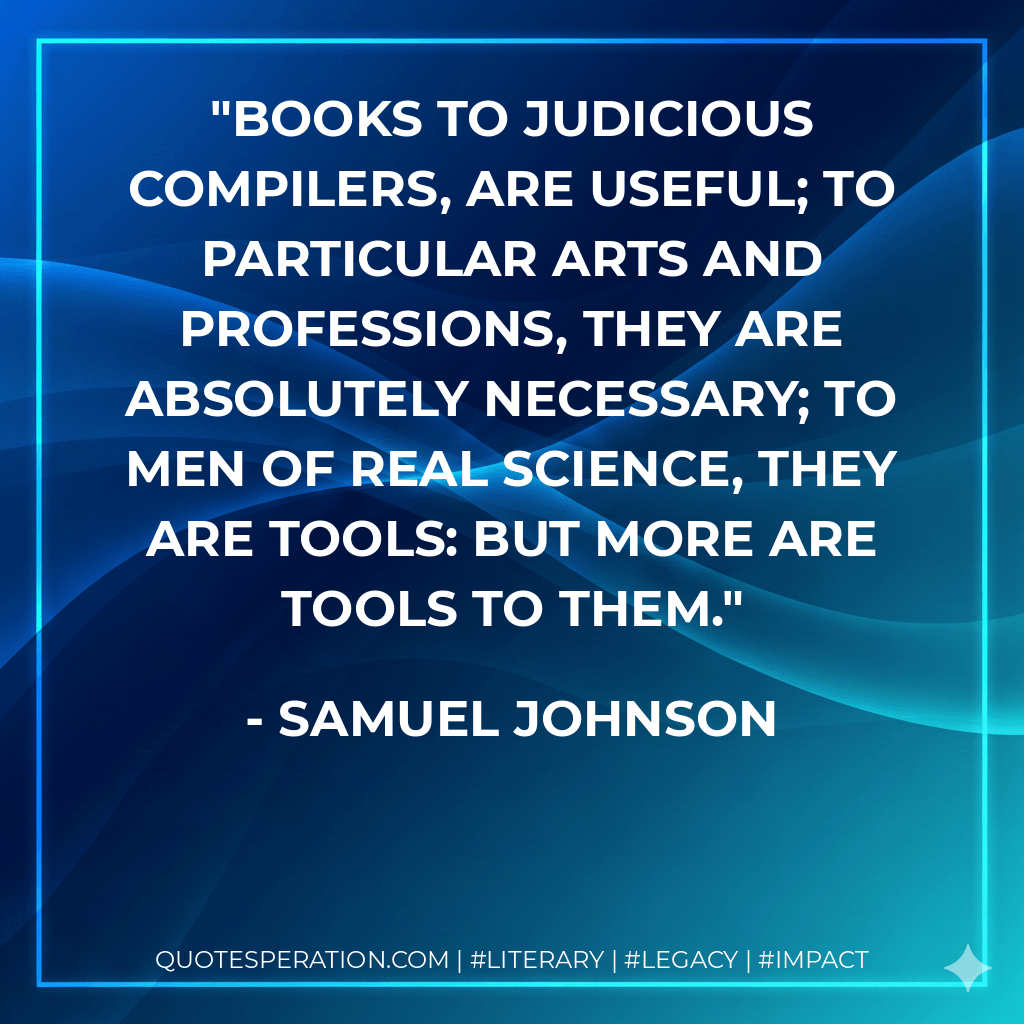 Books to judicious compilers, are useful; to particular arts and professions, they are absolutely necessary; to men of real science, they are tools: but more are tools to them. - Samuel Johnson
