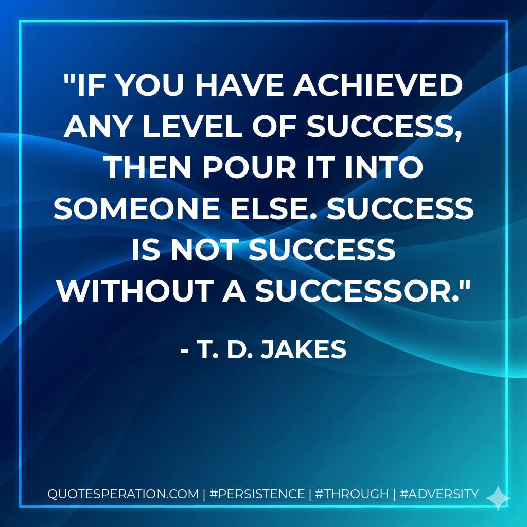If you have achieved any level of success, then pour it into someone else. Success is not success without a successor. - T. D. Jakes