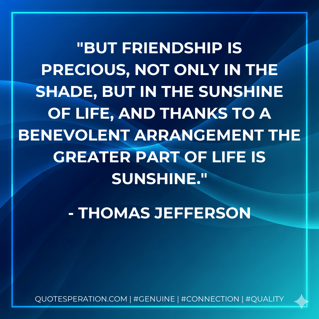But friendship is precious, not only in the shade, but in the sunshine of life, and thanks to a benevolent arrangement the greater part of life is sunshine. - Thomas Jefferson