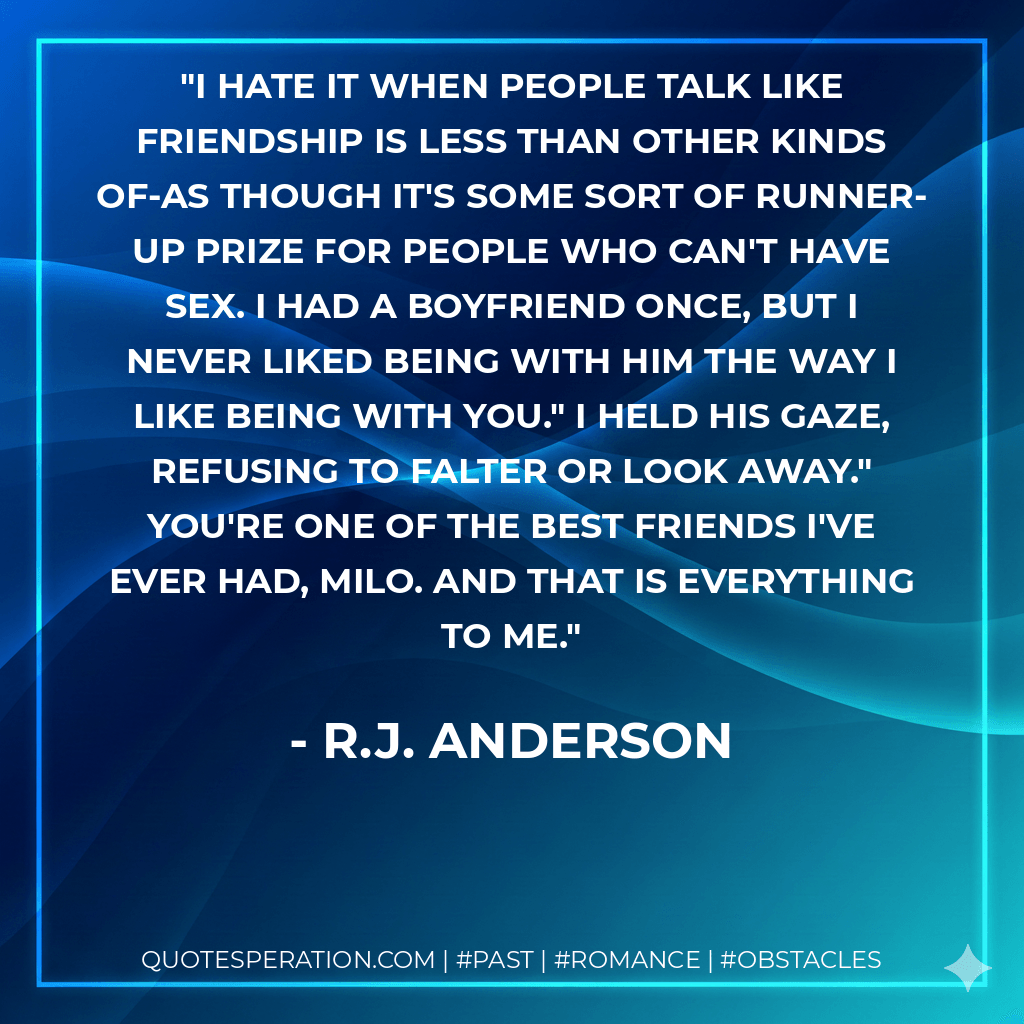 I hate it when people talk like friendship is less than other kinds of-as though it's some sort of runner-up prize for people who can't have sex. I had a boyfriend once, but I never liked being with him the way I like being with you." I held his gaze, refusing to falter or look away." You're one of the best friends I've ever had, Milo. And that is everything to me. - R.J. Anderson