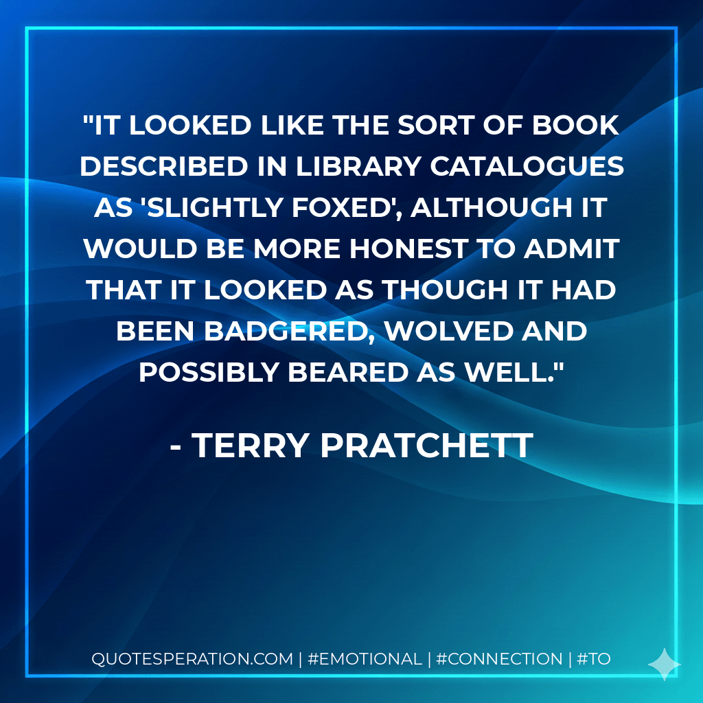 It looked like the sort of book described in library catalogues as 'slightly foxed', although it would be more honest to admit that it looked as though it had been badgered, wolved and possibly beared as well. - Terry Pratchett